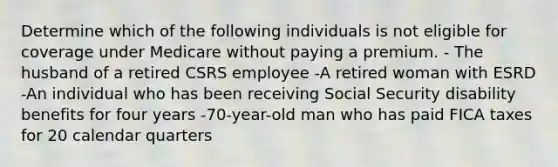 Determine which of the following individuals is not eligible for coverage under Medicare without paying a premium. - The husband of a retired CSRS employee -A retired woman with ESRD -An individual who has been receiving Social Security disability benefits for four years -70-year-old man who has paid FICA taxes for 20 calendar quarters