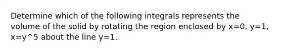 Determine which of the following integrals represents the volume of the solid by rotating the region enclosed by x=0, y=1, x=y^5 about the line y=1.