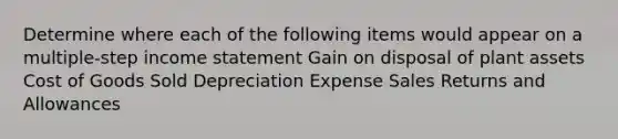 Determine where each of the following items would appear on a multiple-step income statement Gain on disposal of plant assets Cost of Goods Sold Depreciation Expense Sales Returns and Allowances