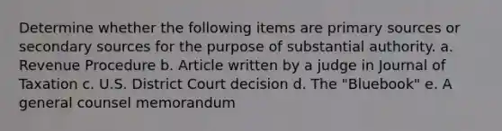 Determine whether the following items are primary sources or secondary sources for the purpose of substantial authority. a. Revenue Procedure b. Article written by a judge in Journal of Taxation c. U.S. District Court decision d. The "Bluebook" e. A general counsel memorandum