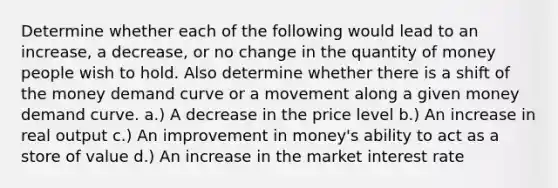 Determine whether each of the following would lead to an increase, a decrease, or no change in the quantity of money people wish to hold. Also determine whether there is a shift of the money demand curve or a movement along a given money demand curve. a.) A decrease in the price level b.) An increase in real output c.) An improvement in money's ability to act as a store of value d.) An increase in the market interest rate