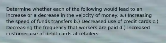 Determine whether each of the following would lead to an increase or a decrease in the velocity of money: a.) Increasing the speed of funds transfers b.) Decreased use of credit cards c.) Decreasing the frequency that workers are paid d.) Increased customer use of debit cards at retailers