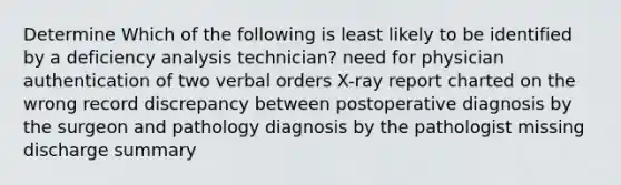 Determine Which of the following is least likely to be identified by a deficiency analysis technician? need for physician authentication of two verbal orders X-ray report charted on the wrong record discrepancy between postoperative diagnosis by the surgeon and pathology diagnosis by the pathologist missing discharge summary