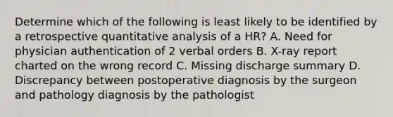 Determine which of the following is least likely to be identified by a retrospective quantitative analysis of a HR? A. Need for physician authentication of 2 verbal orders B. X-ray report charted on the wrong record C. Missing discharge summary D. Discrepancy between postoperative diagnosis by the surgeon and pathology diagnosis by the pathologist