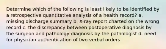 Determine which of the following is least likely to be identified by a retrospective quantitative analysis of a health record? a. missing discharge summary b. X-ray report charted on the wrong record c. the discrepancy between postoperative diagnosis by the surgeon and pathology diagnosis by the pathologist d. need for physician authentication of two verbal orders