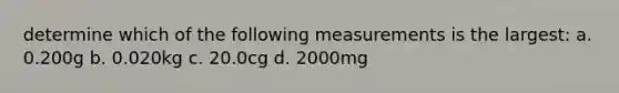 determine which of the following measurements is the largest: a. 0.200g b. 0.020kg c. 20.0cg d. 2000mg