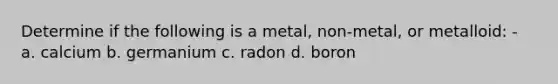 Determine if the following is a metal, non-metal, or metalloid: - a. calcium b. germanium c. radon d. boron