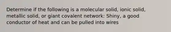 Determine if the following is a molecular solid, ionic solid, metallic solid, or giant covalent network: Shiny, a good conductor of heat and can be pulled into wires