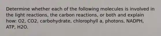 Determine whether each of the following molecules is involved in the <a href='https://www.questionai.com/knowledge/kSUoWrrvoC-light-reactions' class='anchor-knowledge'>light reactions</a>, the carbon reactions, or both and explain how: O2, CO2, carbohydrate, chlorophyll a, photons, NADPH, ATP, H2O.