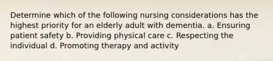 Determine which of the following nursing considerations has the highest priority for an elderly adult with dementia. a. Ensuring patient safety b. Providing physical care c. Respecting the individual d. Promoting therapy and activity