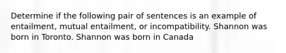 Determine if the following pair of sentences is an example of entailment, mutual entailment, or incompatibility. Shannon was born in Toronto. Shannon was born in Canada