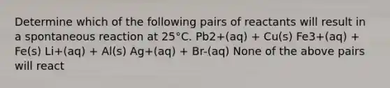 Determine which of the following pairs of reactants will result in a spontaneous reaction at 25°C. Pb2+(aq) + Cu(s) Fe3+(aq) + Fe(s) Li+(aq) + Al(s) Ag+(aq) + Br-(aq) None of the above pairs will react