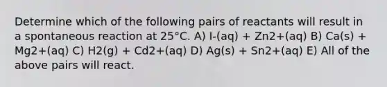 Determine which of the following pairs of reactants will result in a spontaneous reaction at 25°C. A) I-(aq) + Zn2+(aq) B) Ca(s) + Mg2+(aq) C) H2(g) + Cd2+(aq) D) Ag(s) + Sn2+(aq) E) All of the above pairs will react.