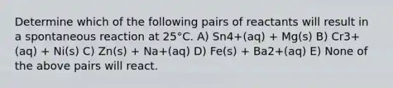 Determine which of the following pairs of reactants will result in a spontaneous reaction at 25°C. A) Sn4+(aq) + Mg(s) B) Cr3+(aq) + Ni(s) C) Zn(s) + Na+(aq) D) Fe(s) + Ba2+(aq) E) None of the above pairs will react.