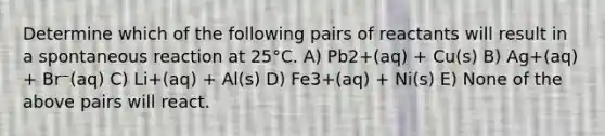 Determine which of the following pairs of reactants will result in a spontaneous reaction at 25°C. A) Pb2+(aq) + Cu(s) B) Ag+(aq) + Br⁻(aq) C) Li+(aq) + Al(s) D) Fe3+(aq) + Ni(s) E) None of the above pairs will react.