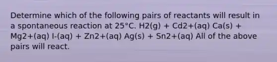 Determine which of the following pairs of reactants will result in a spontaneous reaction at 25°C. H2(g) + Cd2+(aq) Ca(s) + Mg2+(aq) I-(aq) + Zn2+(aq) Ag(s) + Sn2+(aq) All of the above pairs will react.