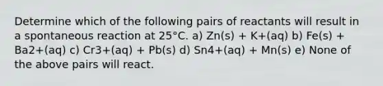 Determine which of the following pairs of reactants will result in a spontaneous reaction at 25°C. a) Zn(s) + K+(aq) b) Fe(s) + Ba2+(aq) c) Cr3+(aq) + Pb(s) d) Sn4+(aq) + Mn(s) e) None of the above pairs will react.