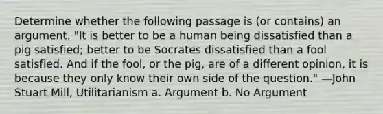 Determine whether the following passage is (or contains) an argument. "It is better to be a human being dissatisfied than a pig satisfied; better to be Socrates dissatisfied than a fool satisfied. And if the fool, or the pig, are of a different opinion, it is because they only know their own side of the question." —John Stuart Mill, Utilitarianism a. Argument b. No Argument