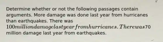 Determine whether or not the following passages contain arguments. More damage was done last year from hurricanes than earthquakes. There was 100 million damage last year from hurricanes. There was70 million damage last year from earthquakes.