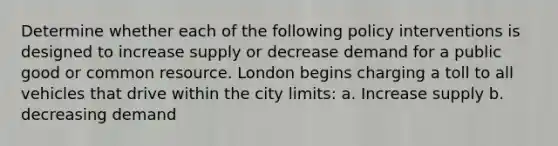 Determine whether each of the following policy interventions is designed to increase supply or decrease demand for a public good or common resource. London begins charging a toll to all vehicles that drive within the city limits: a. Increase supply b. decreasing demand