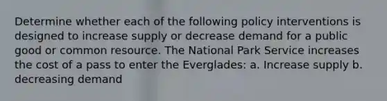 Determine whether each of the following policy interventions is designed to increase supply or decrease demand for a public good or common resource. The National Park Service increases the cost of a pass to enter the Everglades: a. Increase supply b. decreasing demand