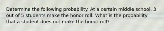 Determine the following probability. At a certain middle school, 3 out of 5 students make the honor roll. What is the probability that a student does not make the honor roll?