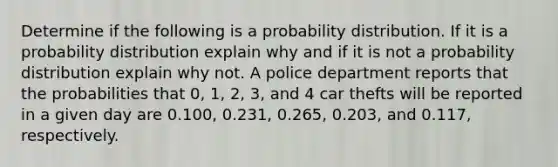 Determine if the following is a probability distribution. If it is a probability distribution explain why and if it is not a probability distribution explain why not. A police department reports that the probabilities that 0, 1, 2, 3, and 4 car thefts will be reported in a given day are 0.100, 0.231, 0.265, 0.203, and 0.117, respectively.