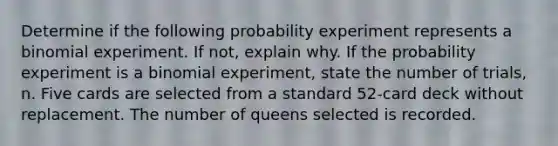 Determine if the following probability experiment represents a binomial experiment. If​ not, explain why. If the probability experiment is a binomial​ experiment, state the number of​ trials, n. Five cards are selected from a standard​ 52-card deck without replacement. The number of queens selected is recorded.