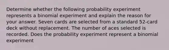 Determine whether the following probability experiment represents a binomial experiment and explain the reason for your answer. Seven cards are selected from a standard 52-card deck without replacement. The number of aces selected is recorded. Does the probability experiment represent a binomial experiment