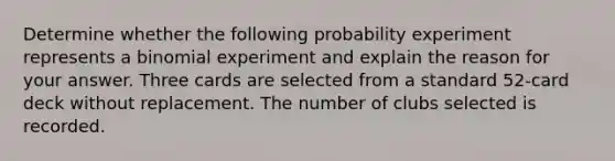 Determine whether the following probability experiment represents a binomial experiment and explain the reason for your answer. Three cards are selected from a standard​ 52-card deck without replacement. The number of clubs selected is recorded.