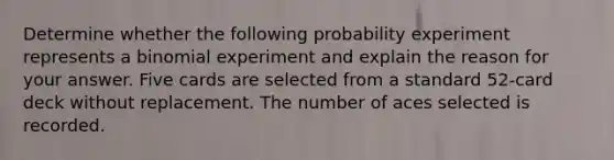 Determine whether the following probability experiment represents a binomial experiment and explain the reason for your answer. Five cards are selected from a standard​ 52-card deck without replacement. The number of aces selected is recorded.