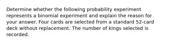 Determine whether the following probability experiment represents a binomial experiment and explain the reason for your answer. Four cards are selected from a standard​ 52-card deck without replacement. The number of kings selected is recorded.