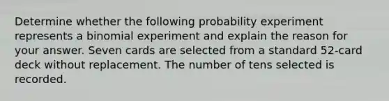 Determine whether the following probability experiment represents a binomial experiment and explain the reason for your answer. Seven cards are selected from a standard​ 52-card deck without replacement. The number of tens selected is recorded.