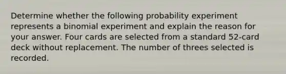 Determine whether the following probability experiment represents a binomial experiment and explain the reason for your answer. Four cards are selected from a standard​ 52-card deck without replacement. The number of threes selected is recorded.