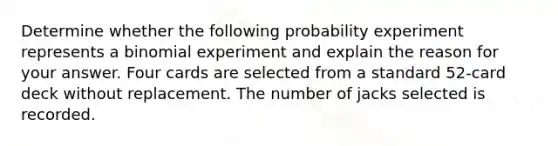 Determine whether the following probability experiment represents a binomial experiment and explain the reason for your answer. Four cards are selected from a standard​ 52-card deck without replacement. The number of jacks selected is recorded.