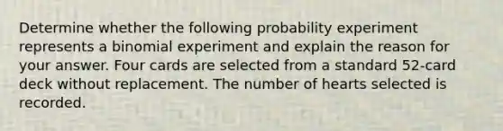 Determine whether the following probability experiment represents a binomial experiment and explain the reason for your answer. Four cards are selected from a standard​ 52-card deck without replacement. The number of hearts selected is recorded.