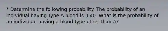 * Determine the following probability. The probability of an individual having Type A blood is 0.40. What is the probability of an individual having a blood type other than A?