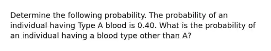 Determine the following probability. The probability of an individual having Type A blood is 0.40. What is the probability of an individual having a blood type other than A?