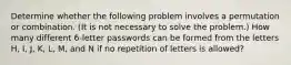 Determine whether the following problem involves a permutation or combination.​ (It is not necessary to solve the​ problem.) How many different 6​-letter passwords can be formed from the letters H​, I​, J​, K​, L​, M​, and N if no repetition of letters is​ allowed?