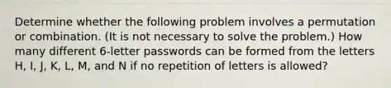 Determine whether the following problem involves a permutation or combination.​ (It is not necessary to solve the​ problem.) How many different 6​-letter passwords can be formed from the letters H​, I​, J​, K​, L​, M​, and N if no repetition of letters is​ allowed?