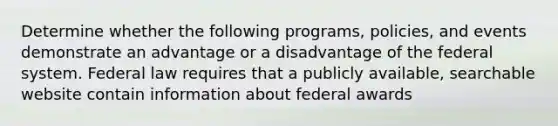 Determine whether the following programs, policies, and events demonstrate an advantage or a disadvantage of the federal system. Federal law requires that a publicly available, searchable website contain information about federal awards