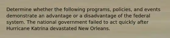 Determine whether the following programs, policies, and events demonstrate an advantage or a disadvantage of the federal system. The national government failed to act quickly after Hurricane Katrina devastated New Orleans.