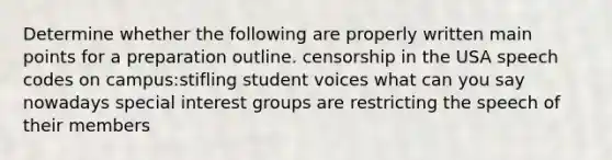 Determine whether the following are properly written main points for a preparation outline. censorship in the USA speech codes on campus:stifling student voices what can you say nowadays special <a href='https://www.questionai.com/knowledge/kiXYXLKJmH-interest-groups' class='anchor-knowledge'>interest groups</a> are restricting the speech of their members