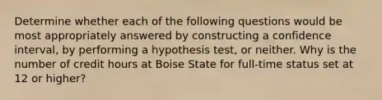 Determine whether each of the following questions would be most appropriately answered by constructing a confidence interval, by performing a hypothesis test, or neither. Why is the number of credit hours at Boise State for full-time status set at 12 or higher?