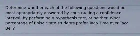 Determine whether each of the following questions would be most appropriately answered by constructing a confidence interval, by performing a hypothesis test, or neither. What percentage of Boise State students prefer Taco Time over Taco Bell?