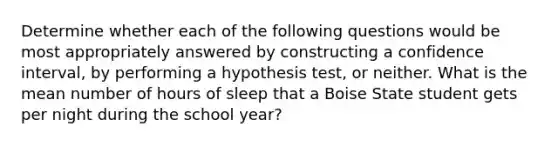 Determine whether each of the following questions would be most appropriately answered by constructing a confidence interval, by performing a hypothesis test, or neither. What is the mean number of hours of sleep that a Boise State student gets per night during the school year?