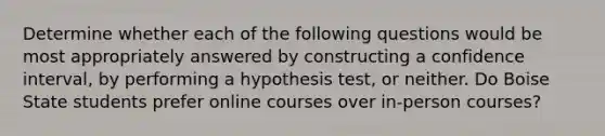 Determine whether each of the following questions would be most appropriately answered by constructing a confidence interval, by performing a hypothesis test, or neither. Do Boise State students prefer online courses over in-person courses?