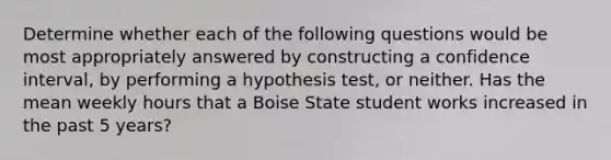 Determine whether each of the following questions would be most appropriately answered by constructing a confidence interval, by performing a hypothesis test, or neither. Has the mean weekly hours that a Boise State student works increased in the past 5 years?