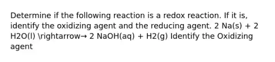 Determine if the following reaction is a redox reaction. If it is, identify the oxidizing agent and the reducing agent. 2 Na(s) + 2 H2O(l) arrow→ 2 NaOH(aq) + H2(g) Identify the Oxidizing agent