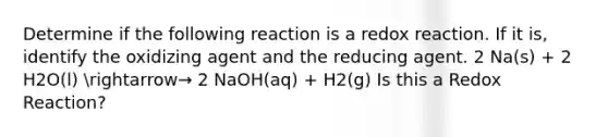 Determine if the following reaction is a redox reaction. If it is, identify the oxidizing agent and the reducing agent. 2 Na(s) + 2 H2O(l) arrow→ 2 NaOH(aq) + H2(g) Is this a Redox Reaction?